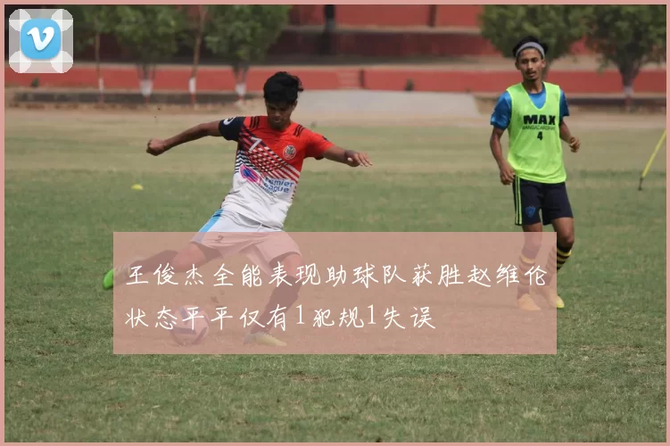 王俊杰全能表现助球队获胜赵维伦状态平平仅有1犯规1失误