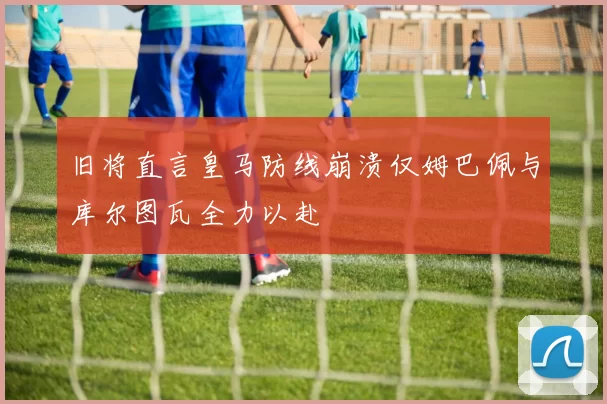 旧将直言皇马防线崩溃仅姆巴佩与库尔图瓦全力以赴