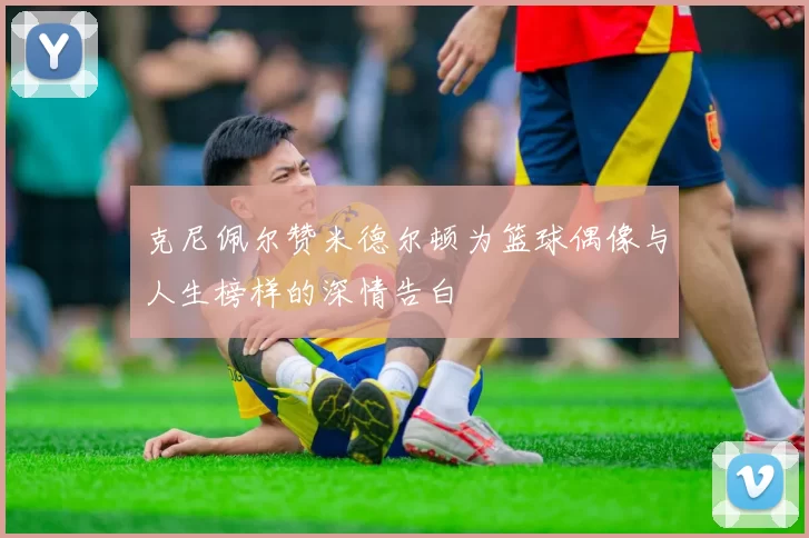 克尼佩尔赞米德尔顿为篮球偶像与人生榜样的深情告白
